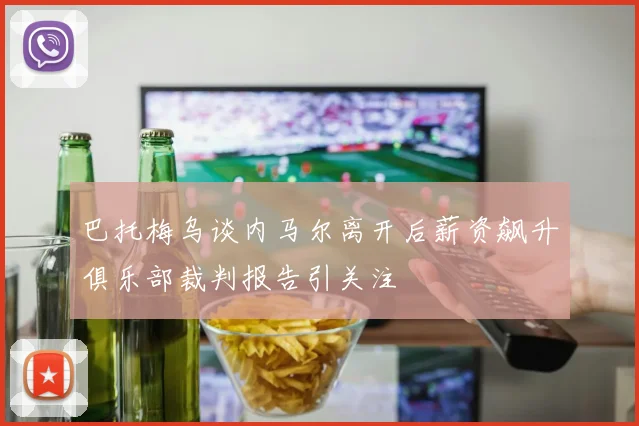 巴托梅乌谈内马尔离开后薪资飙升俱乐部裁判报告引关注