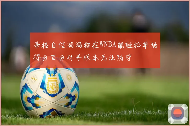 蒂格自信满满称在WNBA能轻松单场得分百分对手根本无法防守
