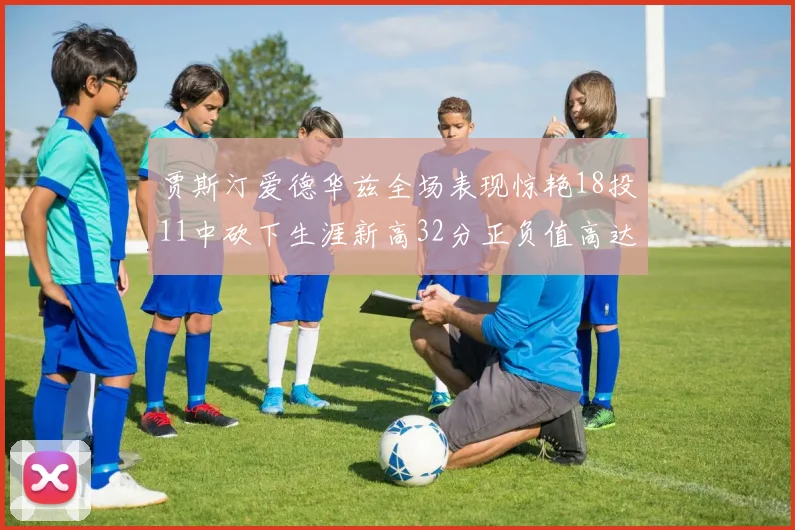 贾斯汀爱德华兹全场表现惊艳18投11中砍下生涯新高32分正负值高达47