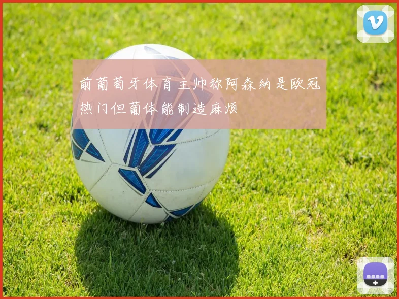 前葡萄牙体育主帅称阿森纳是欧冠热门但葡体能制造麻烦