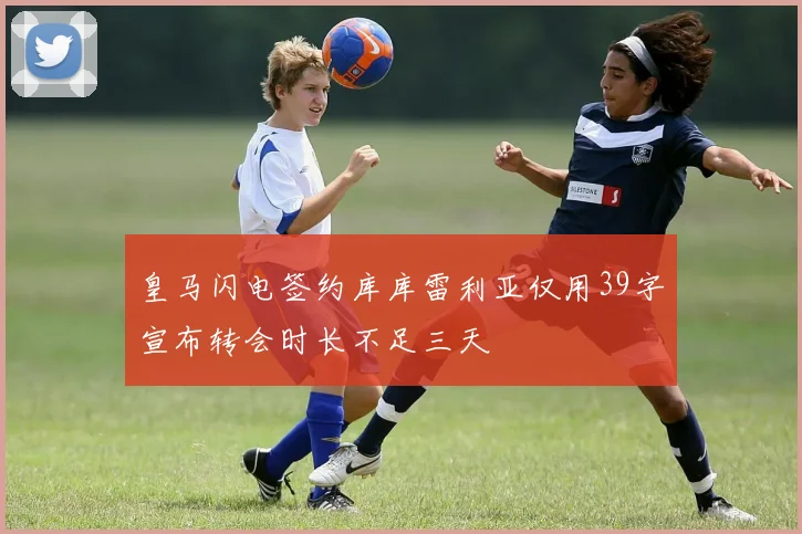 皇马闪电签约库库雷利亚仅用39字宣布转会时长不足三天