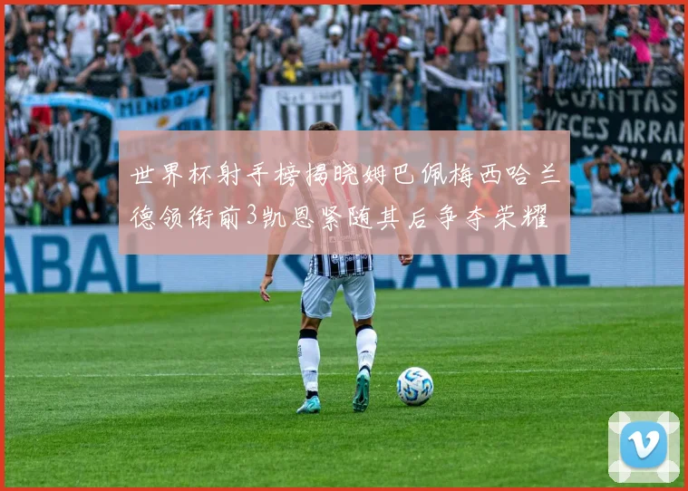 世界杯射手榜揭晓姆巴佩梅西哈兰德领衔前3凯恩紧随其后争夺荣耀